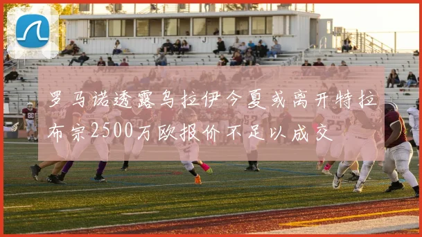 罗马诺透露乌拉伊今夏或离开特拉布宗2500万欧报价不足以成交