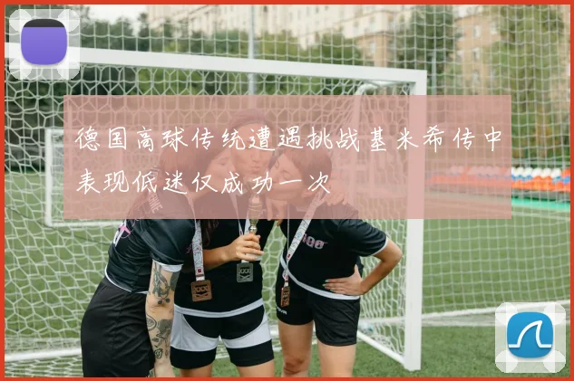 德国高球传统遭遇挑战基米希传中表现低迷仅成功一次