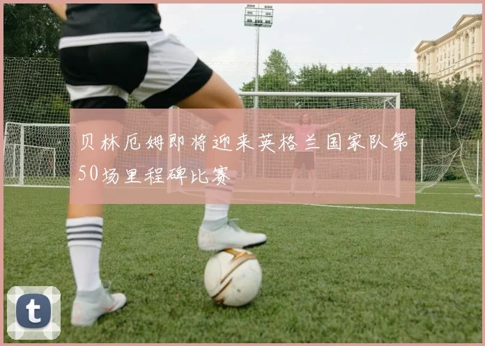 贝林厄姆即将迎来英格兰国家队第50场里程碑比赛