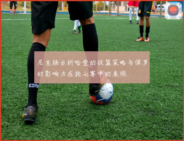 尼克杨分析哈登的投篮策略与保罗的影响力在抢七赛中的表现
