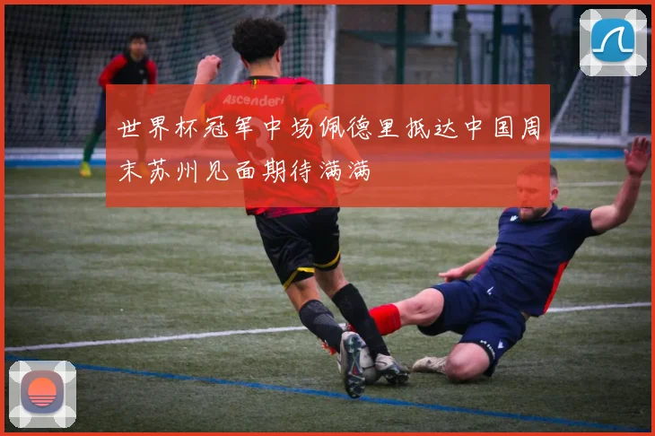 世界杯冠军中场佩德里抵达中国周末苏州见面期待满满
