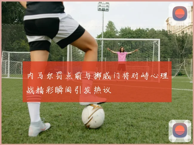 内马尔罚点前与挪威门将对峙心理战精彩瞬间引发热议