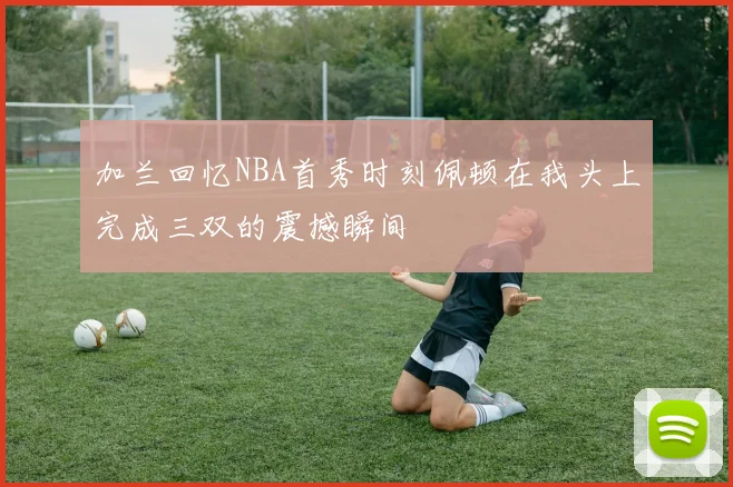 加兰回忆NBA首秀时刻佩顿在我头上完成三双的震撼瞬间