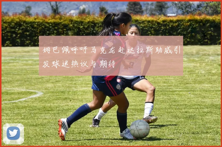姆巴佩呼吁马克龙赴达拉斯助威引发球迷热议与期待