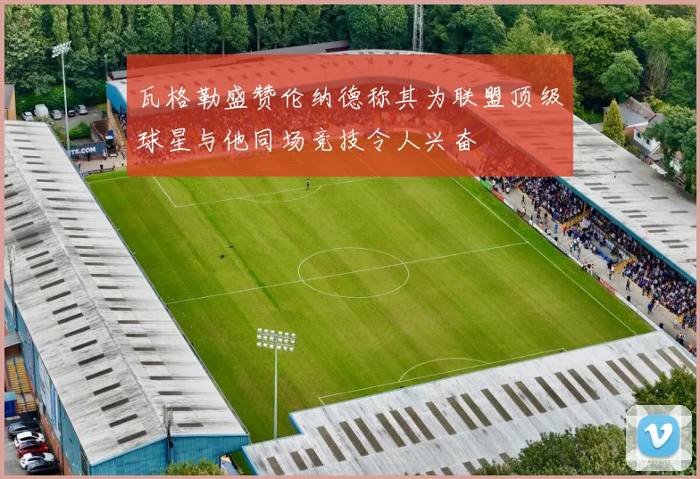 瓦格勒盛赞伦纳德称其为联盟顶级球星与他同场竞技令人兴奋