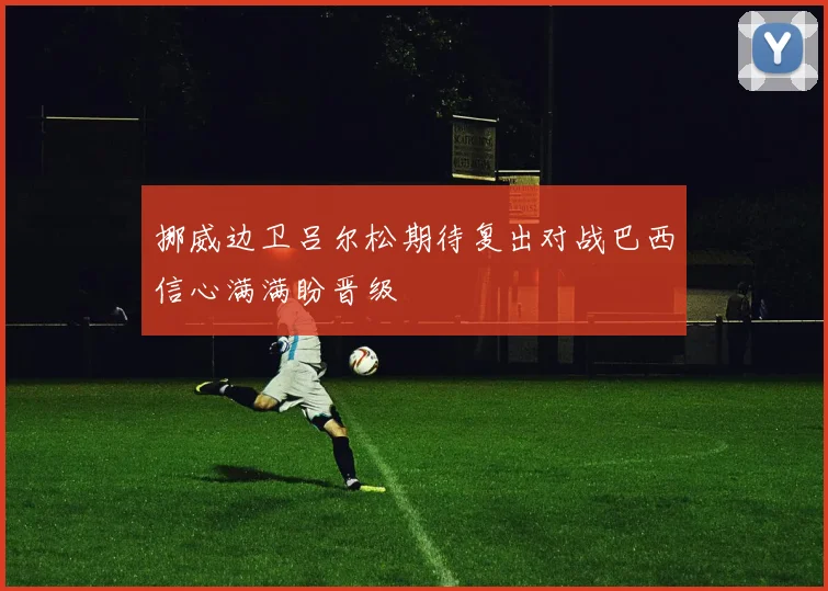 挪威边卫吕尔松期待复出对战巴西信心满满盼晋级