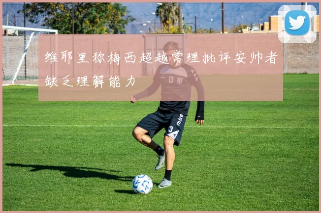 维耶里称梅西超越常理批评安帅者缺乏理解能力