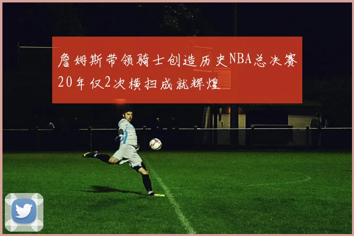 詹姆斯带领骑士创造历史NBA总决赛20年仅2次横扫成就辉煌