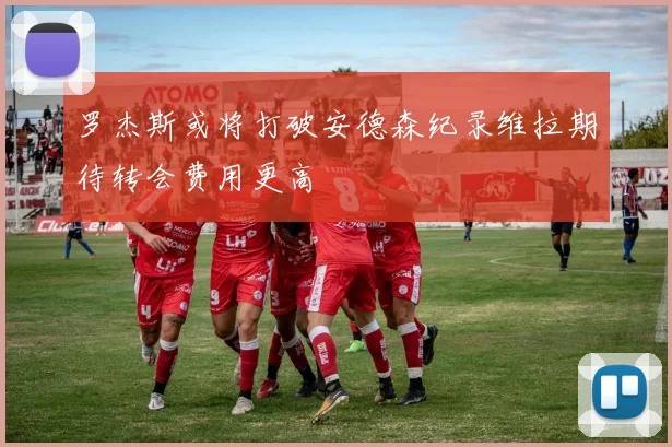 罗杰斯或将打破安德森纪录维拉期待转会费用更高