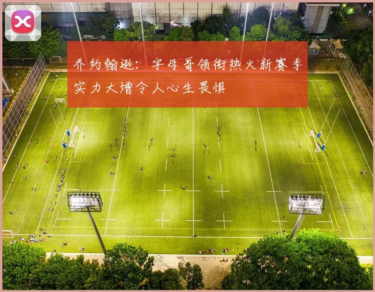 乔约翰逊：字母哥领衔热火新赛季实力大增令人心生畏惧