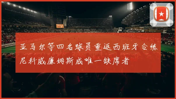亚马尔等四名球员重返西班牙合练尼科威廉姆斯成唯一缺席者