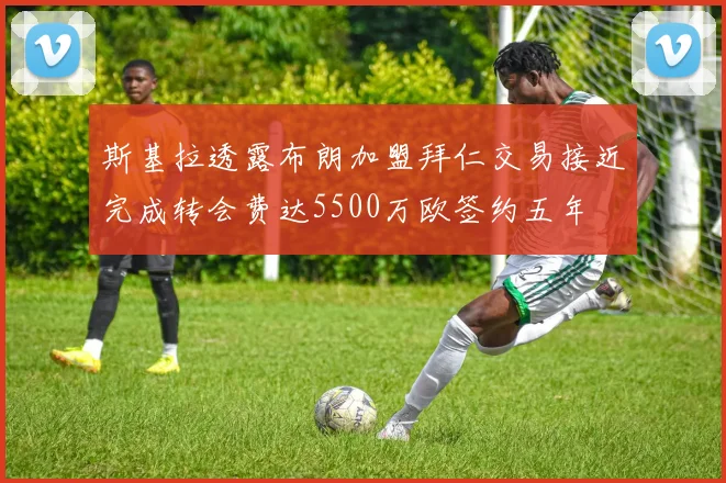 斯基拉透露布朗加盟拜仁交易接近完成转会费达5500万欧签约五年