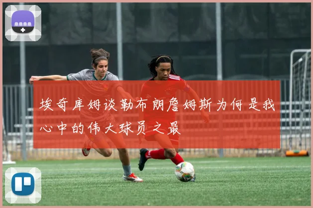 埃奇库姆谈勒布朗詹姆斯为何是我心中的伟大球员之最