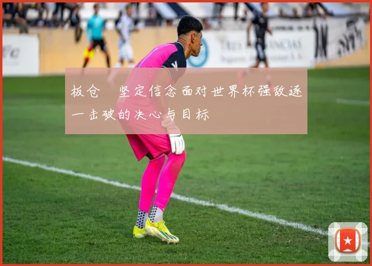 板仓滉坚定信念面对世界杯强敌逐一击破的决心与目标