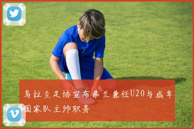 乌拉圭足协宣布弗兰兼任U20与成年国家队主帅职务