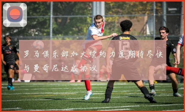 罗马俱乐部加大续约力度期待尽快与曼奇尼达成协议