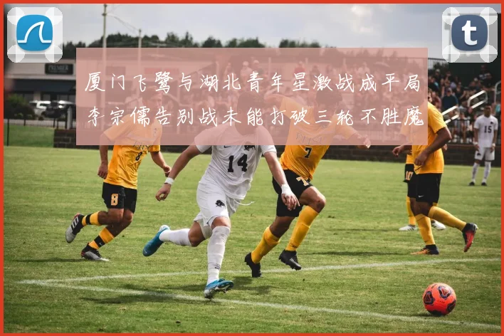 厦门飞鹭与湖北青年星激战成平局李宗儒告别战未能打破三轮不胜魔咒