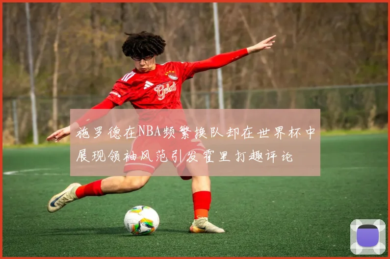施罗德在NBA频繁换队却在世界杯中展现领袖风范引发霍里打趣评论