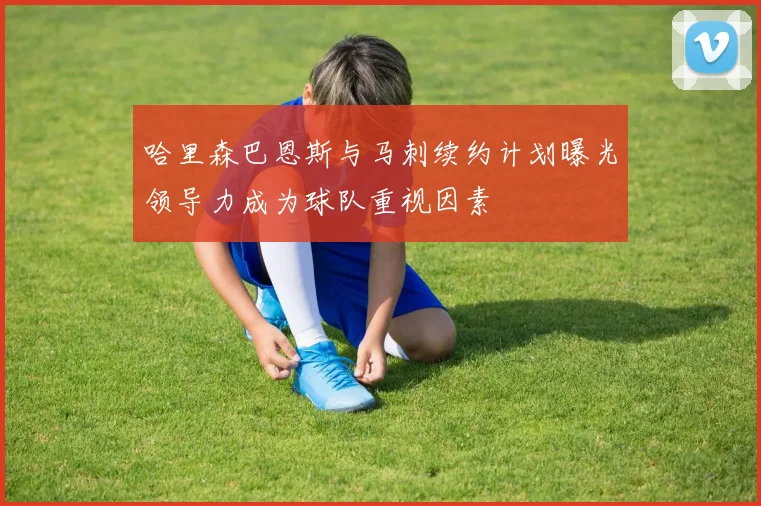 哈里森巴恩斯与马刺续约计划曝光领导力成为球队重视因素
